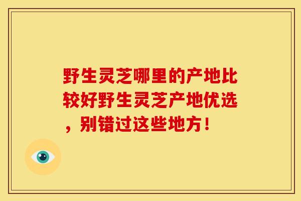 野生灵芝哪里的产地比较好野生灵芝产地优选,别错过这些地方!