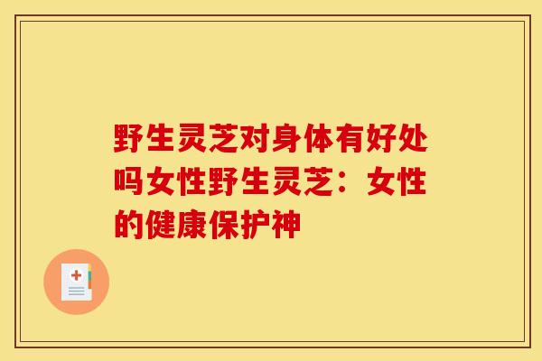 野生灵芝对身体有好处吗女性野生灵芝:女性的健康保护神