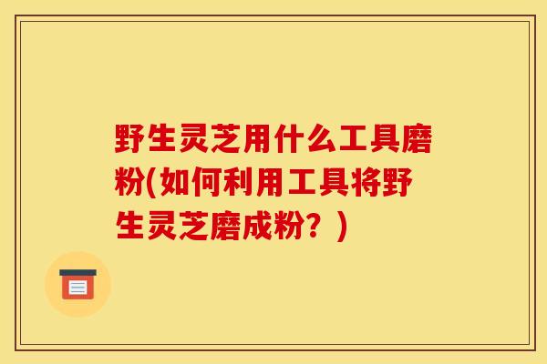 野生灵芝用什么工具磨粉(如何利用工具将野生灵芝磨成粉？)