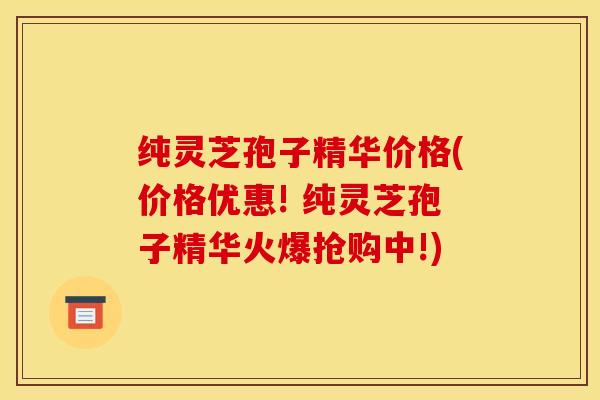 纯灵芝孢子精华价格(价格优惠! 纯灵芝孢子精华火爆抢购中!)
