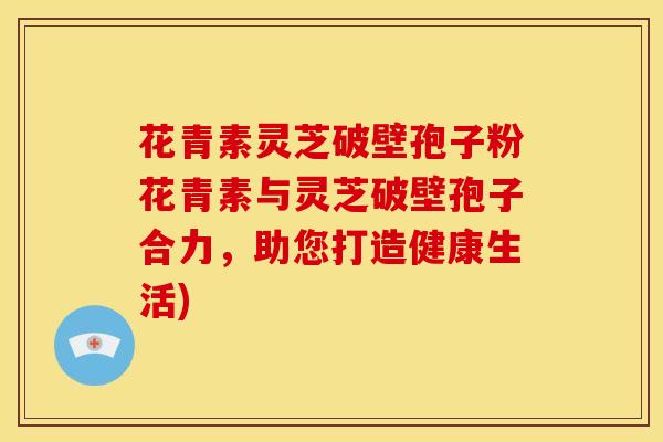 花青素灵芝破壁孢子粉花青素与灵芝破壁孢子合力,助您打造健康生活)