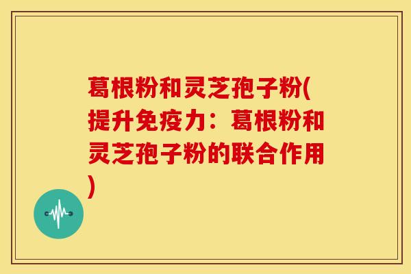 葛根粉和灵芝孢子粉(提升免疫力：葛根粉和灵芝孢子粉的联合作用)