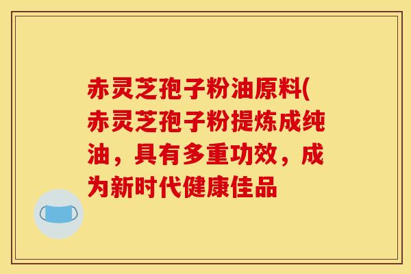 赤灵芝孢子粉油原料(赤灵芝孢子粉提炼成纯油,具有多重功效,成为新时代健康佳品