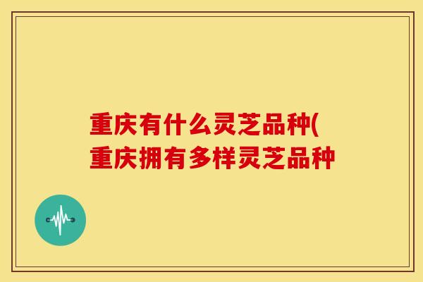 重庆有什么灵芝品种(重庆拥有多样灵芝品种