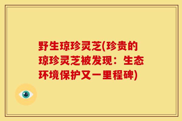 野生琼珍灵芝(珍贵的琼珍灵芝被发现:生态环境保护又一里程碑)