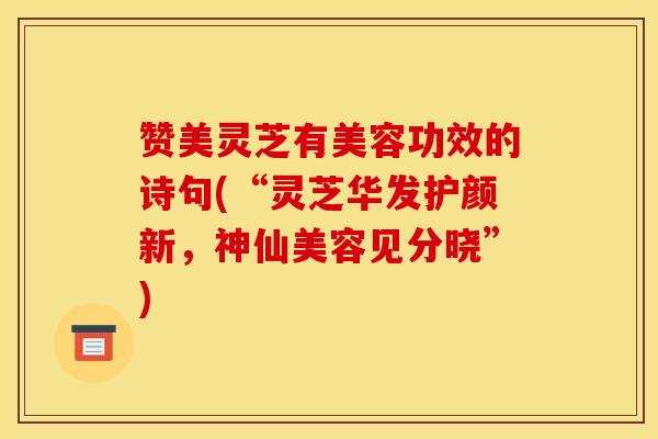 赞美灵芝有美容功效的诗句(“灵芝华发护颜新,神仙美容见分晓”)