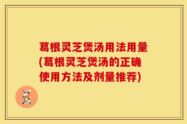 葛根灵芝煲汤用法用量(葛根灵芝煲汤的正确使用方法及剂量推荐)