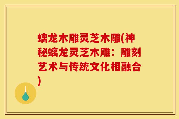 螭龙木雕灵芝木雕(神秘螭龙灵芝木雕:雕刻艺术与传统文化相融合)