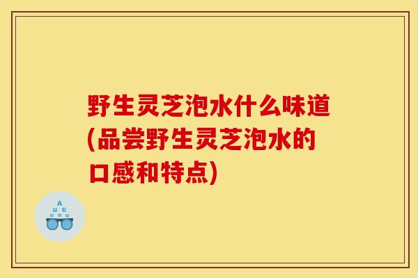 野生灵芝泡水什么味道(品尝野生灵芝泡水的口感和特点)