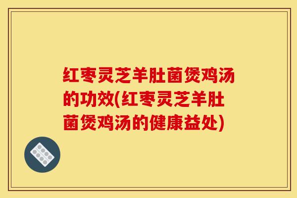 红枣灵芝羊肚菌煲鸡汤的功效(红枣灵芝羊肚菌煲鸡汤的健康益处)