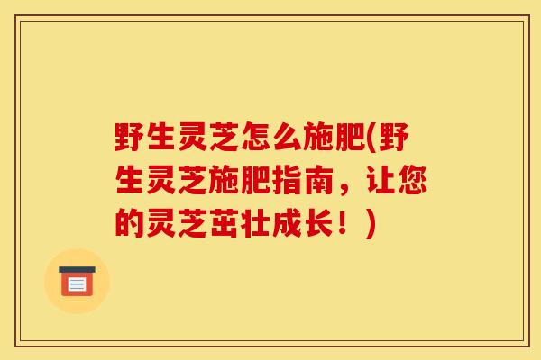 野生灵芝怎么施肥(野生灵芝施肥指南,让您的灵芝茁壮成长!)