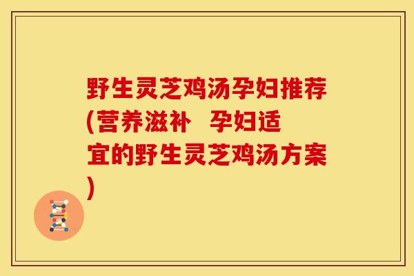 野生灵芝鸡汤孕妇推荐(营养滋补 孕妇适宜的野生灵芝鸡汤方案)