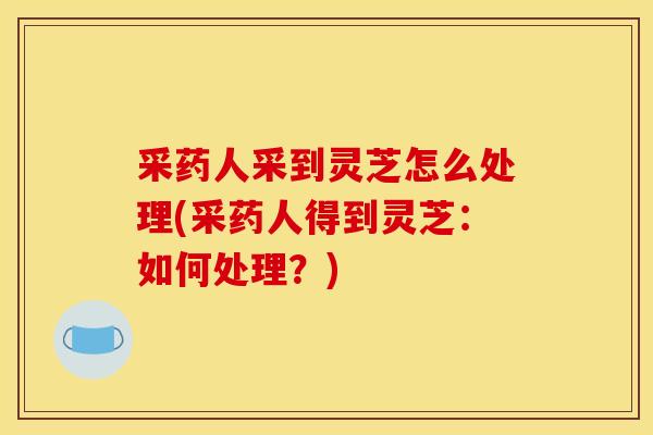 采药人采到灵芝怎么处理(采药人得到灵芝:如何处理?)