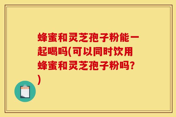 蜂蜜和灵芝孢子粉能一起喝吗(可以同时饮用蜂蜜和灵芝孢子粉吗？)