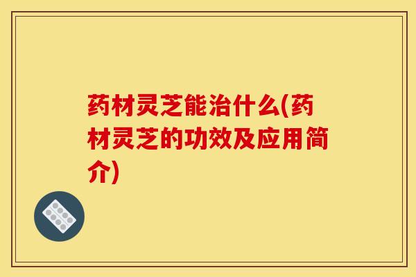 药材灵芝能治什么(药材灵芝的功效及应用简介)