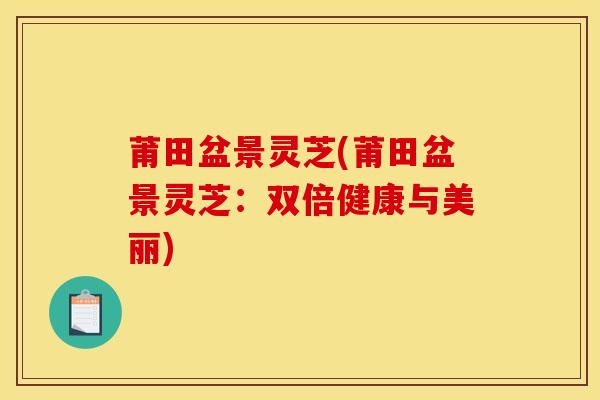 莆田盆景灵芝(莆田盆景灵芝:双倍健康与美丽)