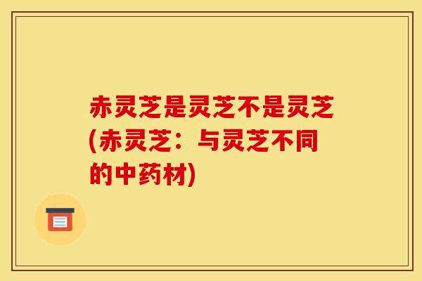 赤灵芝是灵芝不是灵芝(赤灵芝:与灵芝不同的中药材)