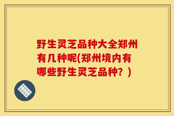 野生灵芝品种大全郑州有几种呢(郑州境内有哪些野生灵芝品种？)