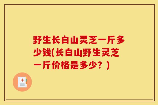 野生长白山灵芝一斤多少钱(长白山野生灵芝一斤价格是多少？)
