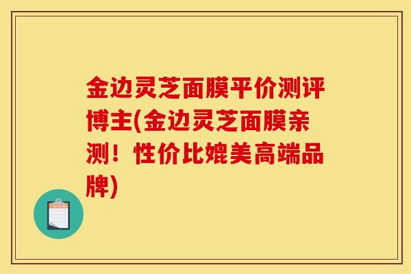 金边灵芝面膜平价测评博主(金边灵芝面膜亲测!性价比媲美高端品牌)