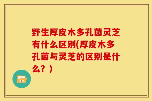 野生厚皮木多孔菌灵芝有什么区别(厚皮木多孔菌与灵芝的区别是什么?)