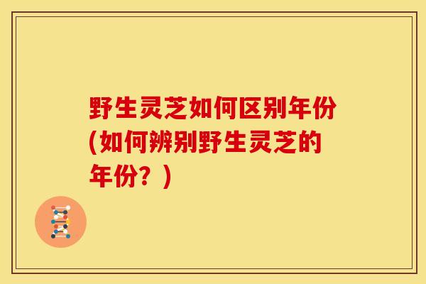 野生灵芝如何区别年份(如何辨别野生灵芝的年份?)