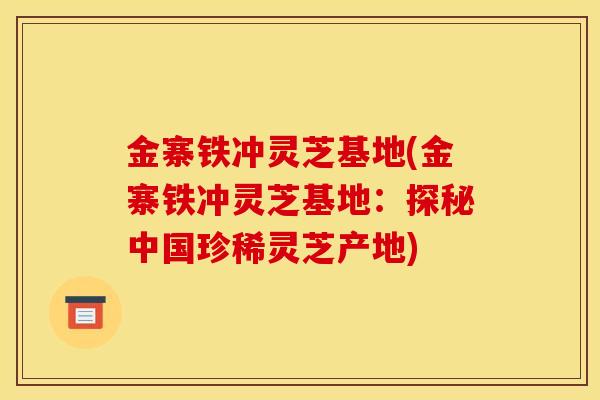 金寨铁冲灵芝基地(金寨铁冲灵芝基地：探秘中国珍稀灵芝产地)