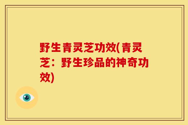 野生青灵芝功效(青灵芝:野生珍品的神奇功效)