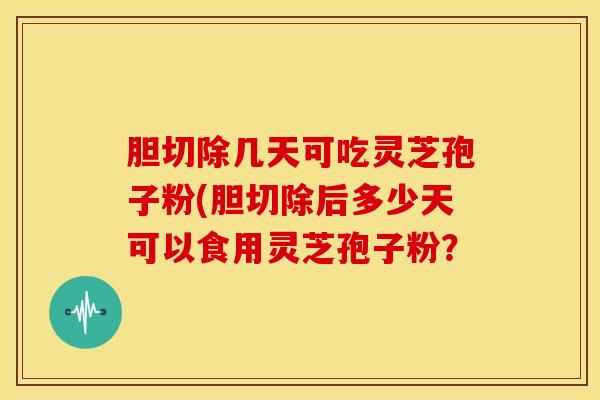 胆切除几天可吃灵芝孢子粉(胆切除后多少天可以食用灵芝孢子粉?