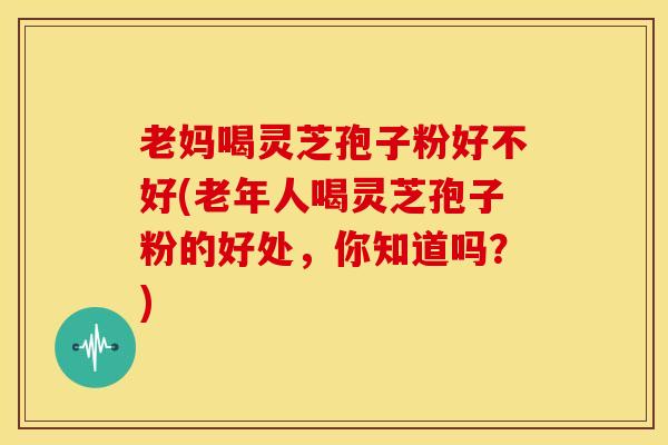 老妈喝灵芝孢子粉好不好(老年人喝灵芝孢子粉的好处，你知道吗？)