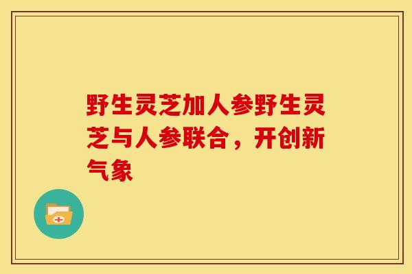 野生灵芝加人参野生灵芝与人参联合,开创新气象