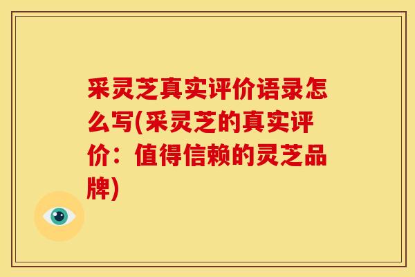采灵芝真实评价语录怎么写(采灵芝的真实评价:值得信赖的灵芝品牌)