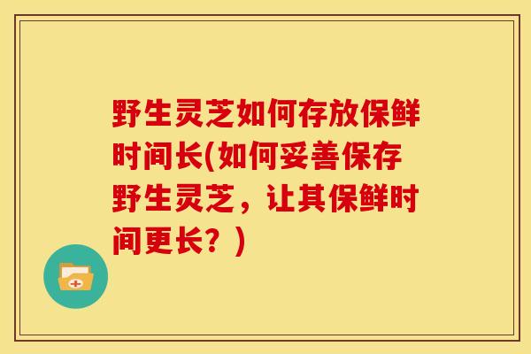 野生灵芝如何存放保鲜时间长(如何妥善保存野生灵芝，让其保鲜时间更长？)