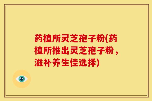 药植所灵芝孢子粉(药植所推出灵芝孢子粉,滋补养生佳选择)