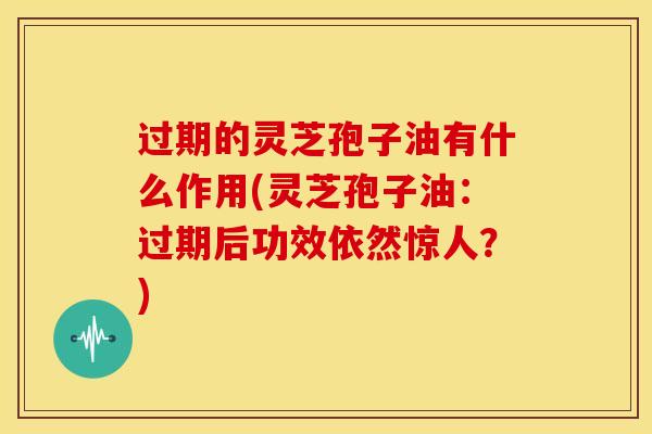 过期的灵芝孢子油有什么作用(灵芝孢子油：过期后功效依然惊人？)