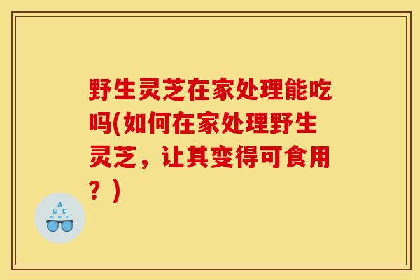 野生灵芝在家处理能吃吗(如何在家处理野生灵芝，让其变得可食用？)