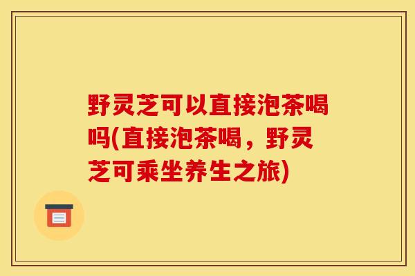 野灵芝可以直接泡茶喝吗(直接泡茶喝，野灵芝可乘坐养生之旅)