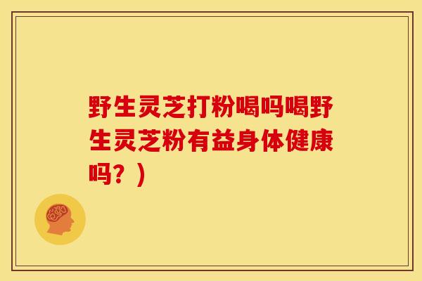 野生灵芝打粉喝吗喝野生灵芝粉有益身体健康吗？)
