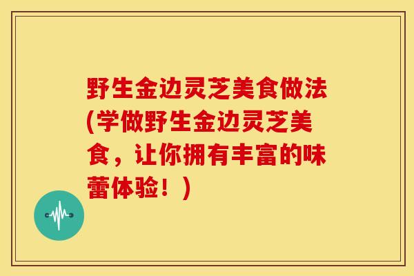 野生金边灵芝美食做法(学做野生金边灵芝美食，让你拥有丰富的味蕾体验！)