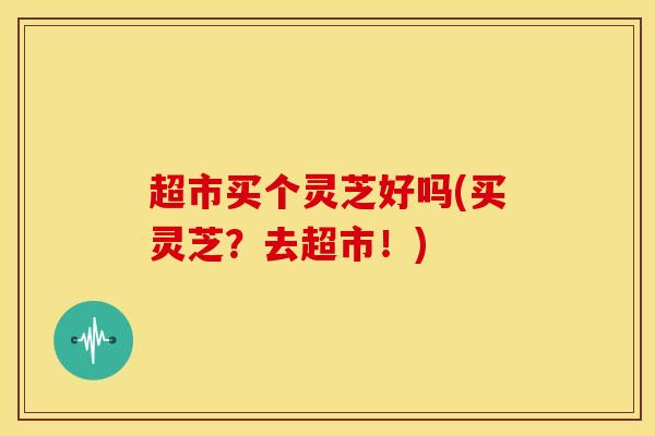 超市买个灵芝好吗(买灵芝?去超市!)