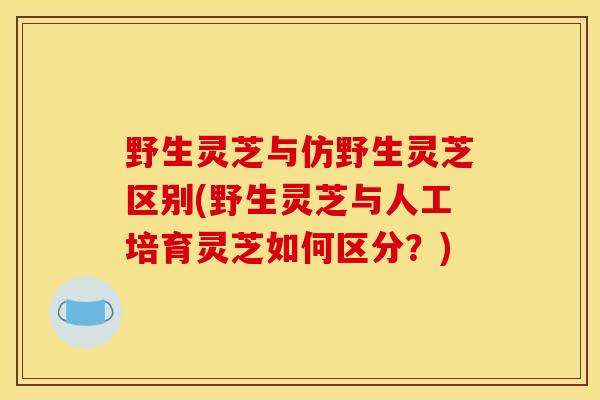 野生灵芝与仿野生灵芝区别(野生灵芝与人工培育灵芝如何区分？)