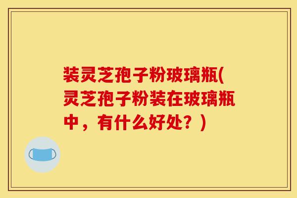 装灵芝孢子粉玻璃瓶(灵芝孢子粉装在玻璃瓶中,有什么好处?)