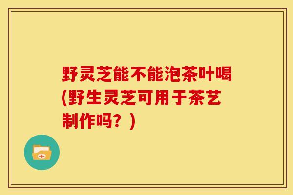 野灵芝能不能泡茶叶喝(野生灵芝可用于茶艺制作吗？)