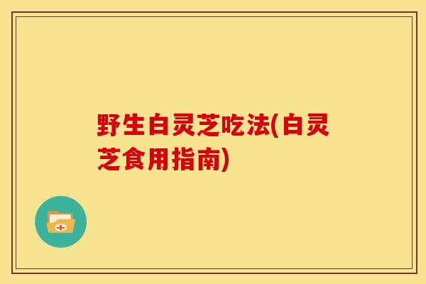 野生白灵芝吃法(白灵芝食用指南)