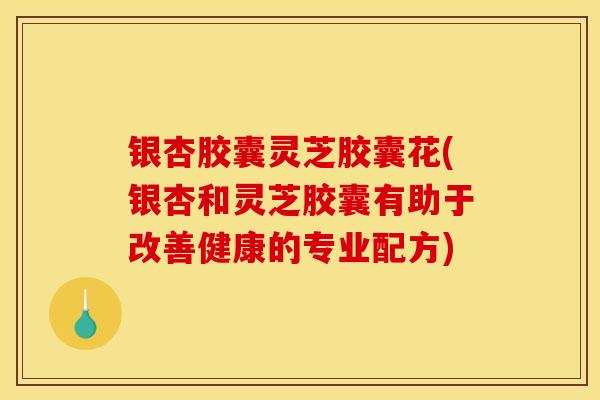 银杏胶囊灵芝胶囊花(银杏和灵芝胶囊有助于改善健康的专业配方)