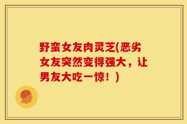 野蛮女友肉灵芝(恶劣女友突然变得强大,让男友大吃一惊!)