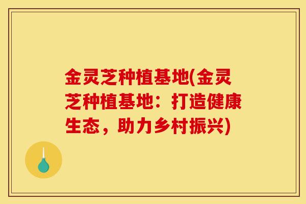金灵芝种植基地(金灵芝种植基地:打造健康生态,助力乡村振兴)