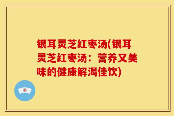 银耳灵芝红枣汤(银耳灵芝红枣汤:营养又美味的健康解渴佳饮)
