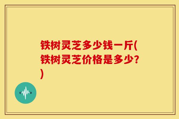 铁树灵芝多少钱一斤(铁树灵芝价格是多少?)