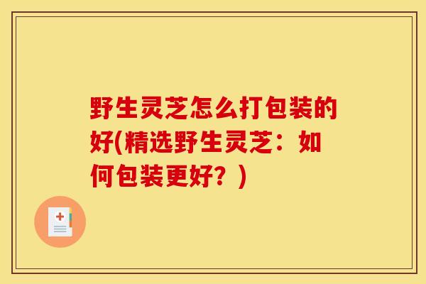 野生灵芝怎么打包装的好(精选野生灵芝:如何包装更好?)